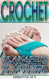 Crochet: 10 Amazing Projects of Crochet Flip Flops: (Crochet Flip-Flops, Summer Crochet Projects) (Crochet Books For Beginners) - Adrienne Sun