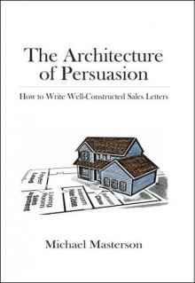 The Architecture of Persuasion: How to Write Well-Constructed Sales Letters - Michael Masterson