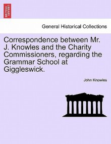 Correspondence Between Mr. J. Knowles and the Charity Commissioners, Regarding the Grammar School at Giggleswick - John Knowles