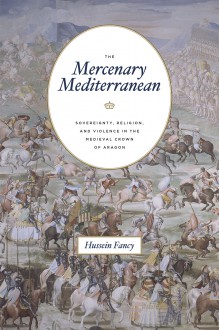 The Mercenary Mediterranean: Sovereignty, Religion, and Violence in the Medieval Crown of Aragon - Hussein Fancy