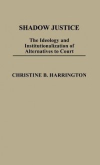 Shadow Justice: The Ideology and Institutionalization of Alternatives to Court - Christine B. Harrington