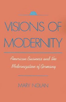 Visions of Modernity: American Business and the Modernization of Germany - Mary Nolan