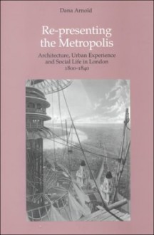 Re-Presenting the Metropolis: Architecture, Urban Experience, and Social Life in London, 1800-1840 - Dana Arnold