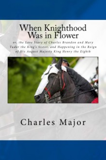 When Knighthood Was in Flower: or, the Love Story of Charles Brandon and Mary Tudor the King's Sister, and Happening in the Reign of His August Majesty King Henry the Eighth - Charles Major, Edwin Caskoden