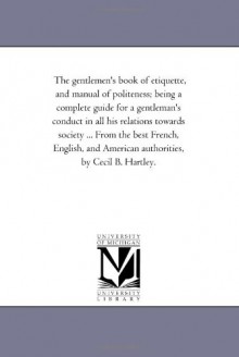 The gentlemen's book of etiquette, and manual of politeness; being a complete guide for a gentleman's conduct in all his relations towards society ... ... American authorities, by Cecil B. Hartley. - Michigan Historical Reprint Series