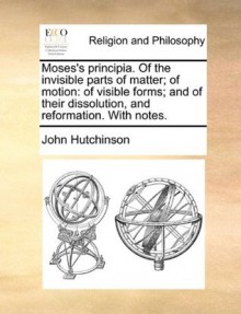 Moses's principia. Of the invisible parts of matter; of motion: of visible forms; and of their dissolution, and reformation. With notes. - John Hutchinson