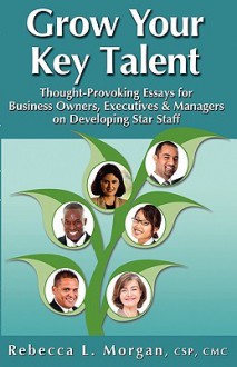 Grow Your Key Talent: Thought-Provoking Essays for Business Owners, Executives and Managers on Developing Star Staff - Rebecca L. Morgan