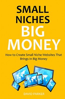 SMALL NICHES, BIG MONEY (2016): How to Create Small Niche Websites That Brings In Big Money - David Parker