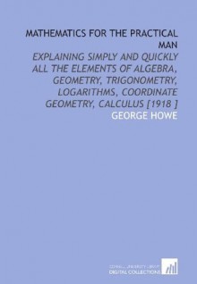 Mathematics for the Practical Man: Explaining Simply and Quickly All the Elements of Algebra, Geometry, Trigonometry, Logarithms, Coordinate Geometry, Calculus [1918 ] - George Howe