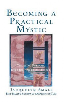 Becoming a Practical Mystic: Creating Purpose for Our Spiritual Future - Jacquelyn Small