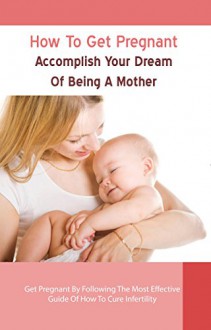 How To Get Pregnant: Accomplish Your Dream Of Being A Mother - Get Pregnant By Following The Most Effective Guide Of How To Cure Infertility (How To Get ... A Baby, Fertility, Fertility Books Book 3) - Kathryn Smith