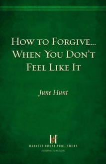 How to Forgive...When You Don't Feel Like It - June Hunt