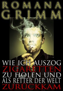 Wie ich auszog Zigaretten zu holen und als Retter der Welt zuruckkam - Romana Grimm