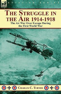 The Struggle in the Air 1914-1918: The Air War Over Europe During the First World War - Charles Turner