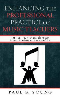 Enhancing the Professional Practice of Music Teachers: 101 Tips That Principals Want Music Teachers to Know and Do - Paul G. Young