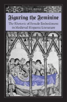 Figuring the Feminine: The Rhetoric of Female Embodiment in Medieval Hispanic Literature - Jill Ross