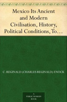 Mexico Its Ancient and Modern Civilisation, History, Political Conditions, Topography, Natural Resources, Industries and General Development - C. Reginald (Charles Reginald) Enock, Martin Andrew Sharp Hume