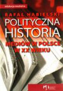 Polityczna historia mediów w Polsce w XX wieku - Rafał Habielski