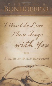 I Want to Live These Days with You: A Year of Daily Devotions - Dietrich Bonhoeffer