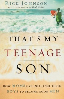 That's My Teenage Son: How Moms Can Influence Their Boys to Become Good Men - Rick Johnson