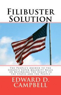 Filibuster Solution: The People's Answer to Thesenate's Super Majority Rulesorreturning the Senate to Thestates and the People - Edward D. Campbell