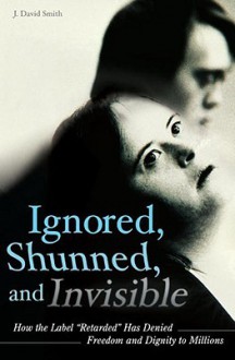 Ignored, Shunned, and Invisible: How the Label "Retarded" Has Denied Freedom and Dignity to Millions - J. David Smith