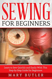 Sewing for Beginners: Learn to Sew Quickly and Easily With This Step-by-Step Guide for Beginners (Sewing, Sewing Patterns, Sewing Projects) - Mary Butler, Sewing