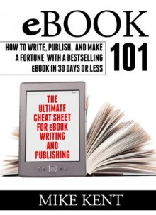 EBook 101- How to Write, Publish, and Make a Fortune with a Bestselling eBook in 30 Days or Less - Mike Kent