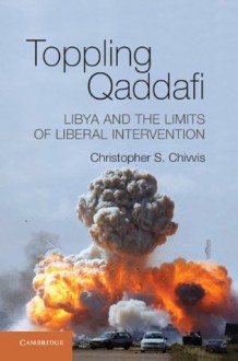 Toppling Qaddafi: Libya and the Limits of Liberal Intervention - Christopher S. Chivvis