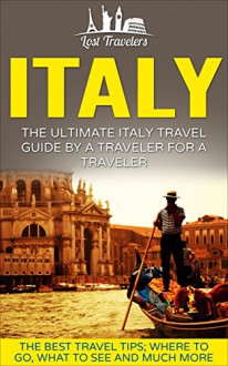 Italy: The Ultimate Italy Travel Guide By A Traveler For A Traveler: The Best Travel Tips; Where To Go, What To See And Much More (Lost Travelers Guide, ... Rome, Milan, Venice, Italy Travel Guide) - Lost Travelers, Italy