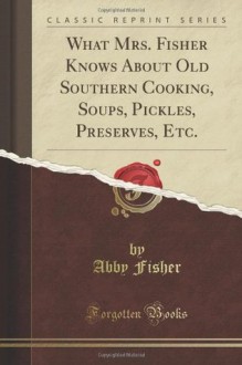 What Mrs. Fisher Knows About Old Southern Cooking, Soups, Pickles, Preserves, Etc (Classic Reprint) - Abby Fisher