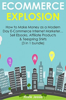 E-COMMERCE EXPLOSION: How to Make Money as a Modern Day E-Commerce Internet Marketer... Sell Ebooks, Affiliate Products & Teespring Shirts (3 in 1 bundle) - Frank Jessie