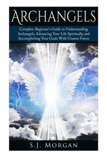 Archangels: Complete Beginner's Guide to Understanding Archangels, Advancing Your Life Spiritually, and Accomplishing Your Goals With Unseen Forces (Archangles,Angels, Spirit Guides, Spirituality) - S.J. Morgan