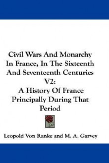 Civil Wars and Monarchy in France, in the Sixteenth and Seventeenth Centuries V2: A History of France Principally During That Period - Leopold von Ranke