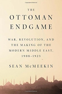 The Ottoman Endgame: War, Revolution, and the Making of the Modern Middle East, 1908 - 1923 - Sean Mcmeekin