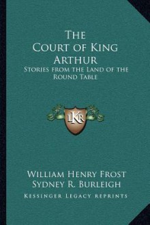 The Court of King Arthur: Stories from the Land of the Round Table - William Henry Frost, Sydney R. Burleigh