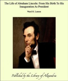 The Life of Abraham Lincoln: From His Birth To His Inauguration As President - Ward H. Lamon