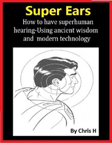 SUPER EARS: How to have superhuman hearing -Using ancient wisdom and modern technology (also good for hearing loss) - Chris H