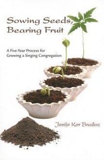 Sowing Seeds, Bearing Fruit: A Five-Year Process for Growing a Singing Congregation - Jennifer Kerr Breedlove