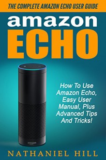 Amazon Echo: The Complete Amazon Echo User Guide - How To Use Amazon Echo, Easy User Manual, Plus Advanced Tips And Tricks! (How To Use Amazon Echo, Amazon Echo Manual, Echo User Guide) - Nathaniel Hill