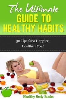 The Ultimate Guide to Healthy Habits: 100 Tips to Creating Healthy Habits for Life! (Health, Fitness) - Healthy Body Books