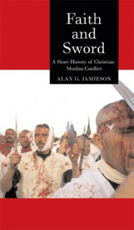 Faith and Sword: A Short History of Christian-Muslim Conflict - Alan G. Jamieson