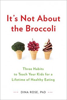 It's Not About the Broccoli: Three Habits to Teach Your Kids for a Lifetime of Healthy Eating - Dina Rose