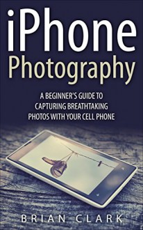 iPhone Photography: A Beginner's Guide To Capturing Breathtaking Photos with your Cell Phone - Brian Clark