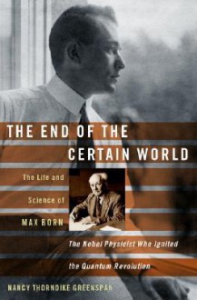 The End of the Certain World: The Life and Science of Max Born: The Nobel Physicist Who Ignited the Quantum Revolution - Nancy Thorndike Greenspan