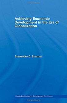 Achieving Economic Development in the Era of Globalization (Routledge Studies in Development Economics) - Shalendra D. Sharma