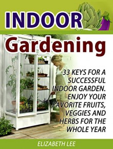 Indoor Gardening: 33 Keys For A Successful Indoor Garden. Enjoy Your Favorite Fruits, Veggies and Herbs for the Whole Year (Indoor Gardening Books, Indoor ... for Beginners, Indoor Gardening Made Easy) - Elizabeth Lee