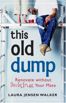 This Old Dump: Renovate Without Decking Your Mate - Laura Jensen Walker