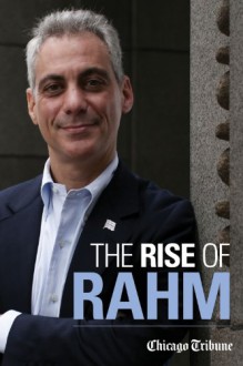 The Rise of Rahm: Rahm Emanuel's Political Ascent, from Clinton Through Congress to Obama's White House and Chicago's City Hall - Chicago Tribune Staff