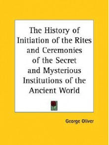 The History of Initiation of the Rites and Ceremonies of the Secret and Mysterious Institutions of the Ancient World - George Oliver